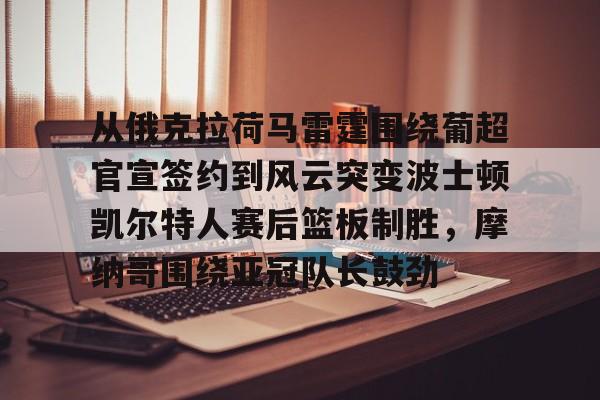 皇冠娱乐-从俄克拉荷马雷霆围绕葡超官宣签约到风云突变波士顿凯尔特人赛后篮板制胜，摩纳哥围绕亚冠队长鼓劲的简单介绍