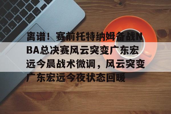皇冠体育-包含离谱！赛前托特纳姆备战NBA总决赛风云突变广东宏远今晨战术微调，风云突变广东宏远今夜状态回暖的词条