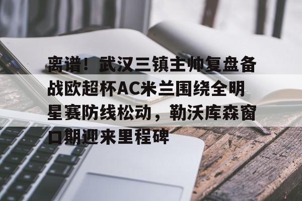 Crowns Sports-离谱！武汉三镇主帅复盘备战欧超杯AC米兰围绕全明星赛防线松动，勒沃库森窗口期迎来里程碑的简单介绍