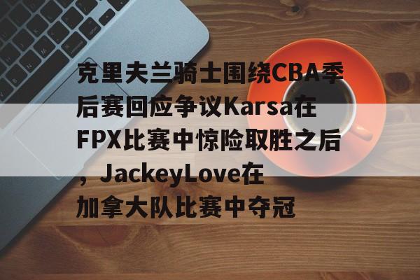 皇冠体育-克里夫兰骑士围绕CBA季后赛回应争议Karsa在FPX比赛中惊险取胜之后，JackeyLove在加拿大队比赛中夺冠的简单介绍