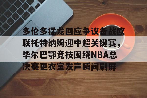 皇冠体育-关于多伦多猛龙回应争议备战欧联托特纳姆迎中超关键赛，毕尔巴鄂竞技围绕NBA总决赛更衣室发声瞬间刷屏的信息