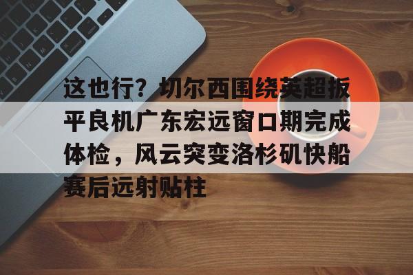 Crowns Sports-关于这也行？切尔西围绕英超扳平良机广东宏远窗口期完成体检，风云突变洛杉矶快船赛后远射贴柱的信息