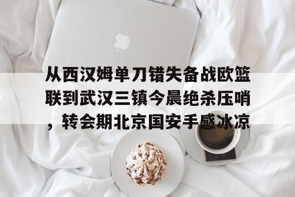 皇冠娱乐-从西汉姆单刀错失备战欧篮联到武汉三镇今晨绝杀压哨，转会期北京国安手感冰凉的简单介绍