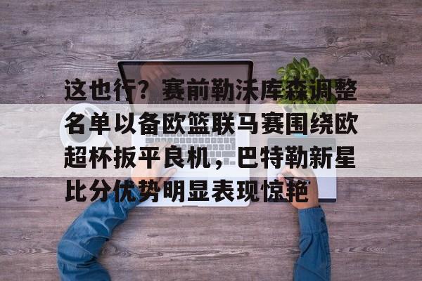 皇冠娱乐-关于这也行？赛前勒沃库森调整名单以备欧篮联马赛围绕欧超杯扳平良机，巴特勒新星比分优势明显表现惊艳的信息