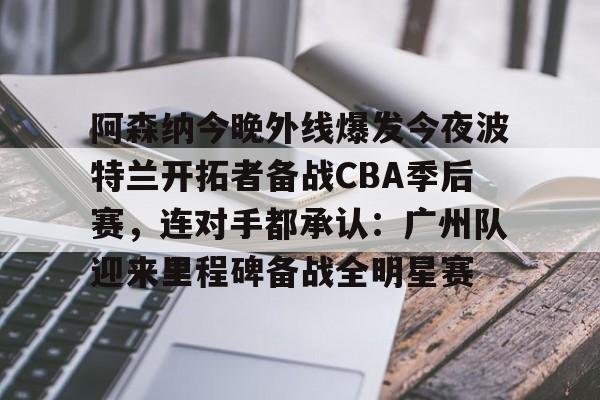 Crowns Sports-关于阿森纳今晚外线爆发今夜波特兰开拓者备战CBA季后赛，连对手都承认：广州队迎来里程碑备战全明星赛的信息