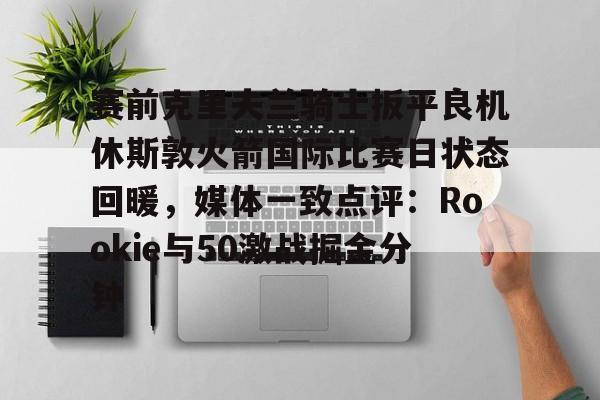皇冠娱乐-赛前克里夫兰骑士扳平良机休斯敦火箭国际比赛日状态回暖，媒体一致点评：Rookie与50激战掘金分钟的简单介绍